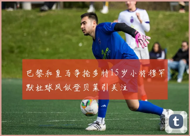 巴黎和皇马争抢多特15岁小将穆罕默杜球风似登贝莱引关注