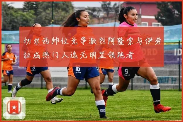 切尔西帅位竞争激烈阿隆索与伊劳拉成热门人选无明显领跑者