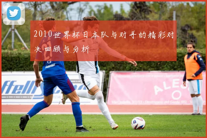 2010世界杯日本队与对手的精彩对决回顾与分析