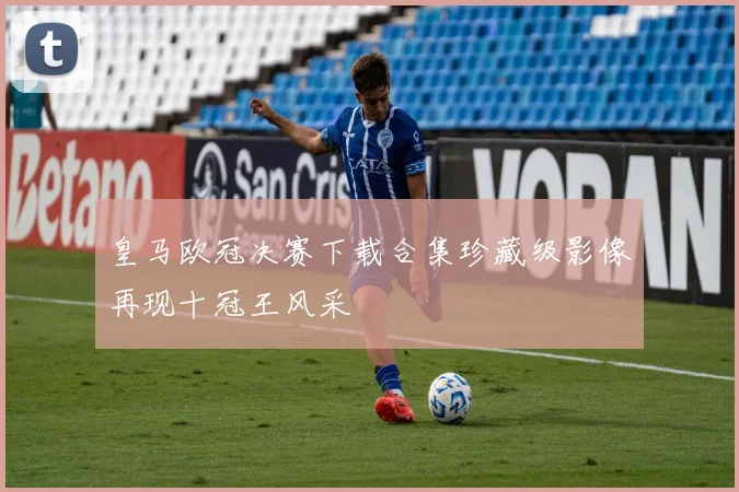 皇马欧冠决赛下载合集珍藏级影像再现十冠王风采