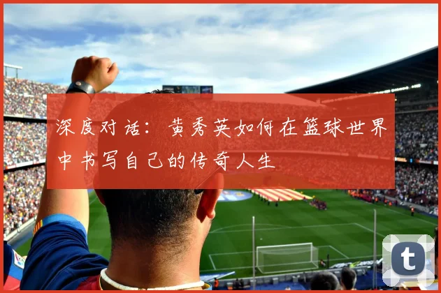 深度对话：黄秀英如何在篮球世界中书写自己的传奇人生