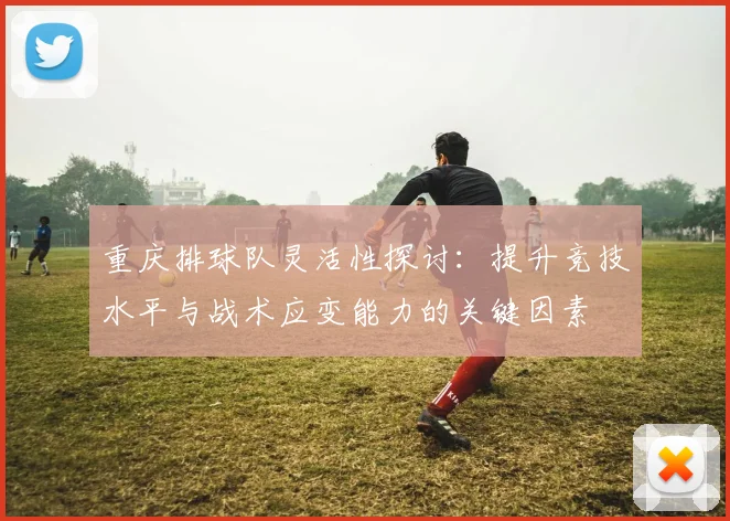 重庆排球队灵活性探讨：提升竞技水平与战术应变能力的关键因素