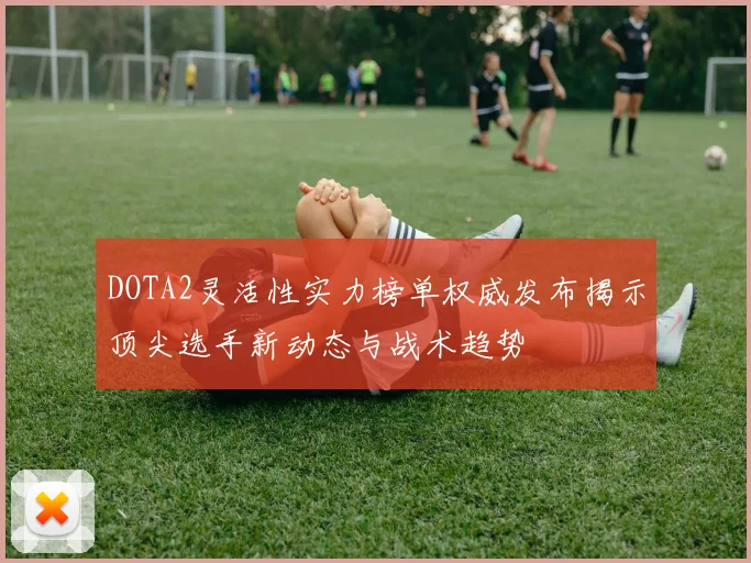 DOTA2灵活性实力榜单权威发布揭示顶尖选手新动态与战术趋势